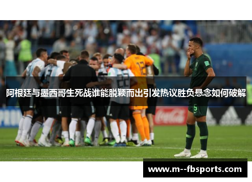 阿根廷与墨西哥生死战谁能脱颖而出引发热议胜负悬念如何破解