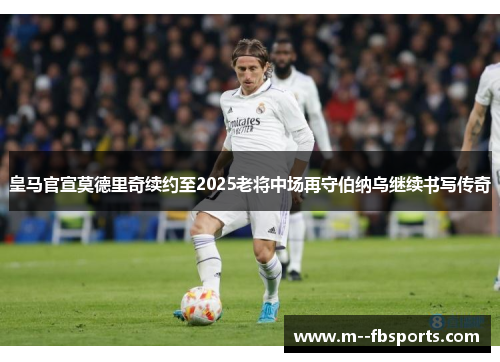 皇马官宣莫德里奇续约至2025老将中场再守伯纳乌继续书写传奇