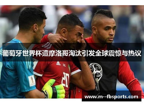 葡萄牙世界杯遭摩洛哥淘汰引发全球震惊与热议